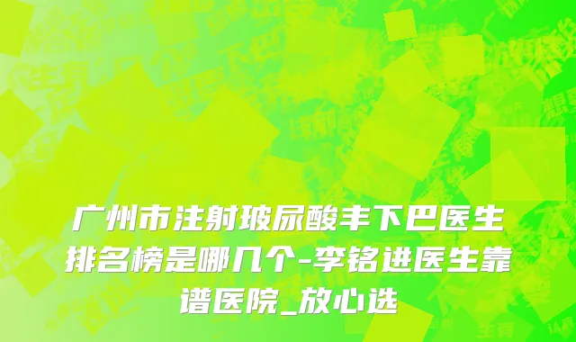 广州市注射玻尿酸丰下巴医生排名榜是哪几个-李铭进医生靠谱医院_放心选