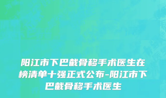阳江市下巴截骨移手术医生在榜清单十强正式公布-阳江市下巴截骨移手术医生