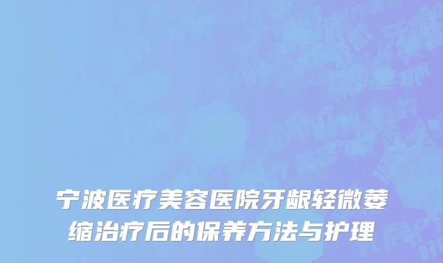 宁波医疗美容医院牙龈轻微萎缩治疗后的保养方法与护理
