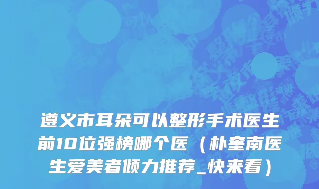 遵义市耳朵可以整形手术医生前10位强榜哪个医（朴奎南医生爱美者倾力推荐_快来看）