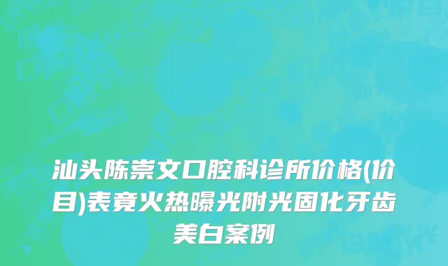 汕头陈崇文口腔科诊所价格(价目)表竟火热曝光附光固化牙齿美白案例