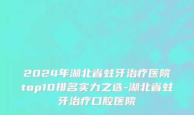 2024年湖北省蛀牙治疗医院top10排名实力之选-湖北省蛀牙治疗口腔医院
