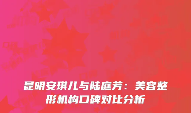 昆明安琪儿与陆庭芳：美容整形机构口碑对比分析