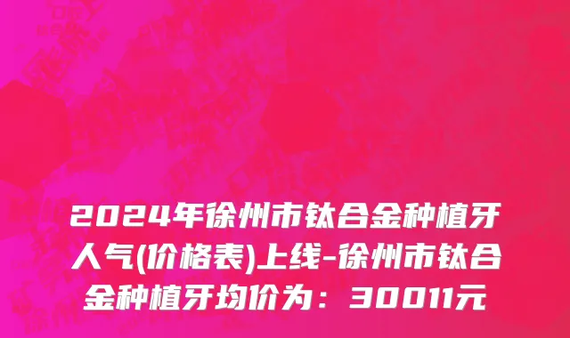 2024年徐州市钛合金种植牙人气(价格表)上线-徐州市钛合金种植牙均价为：30011元