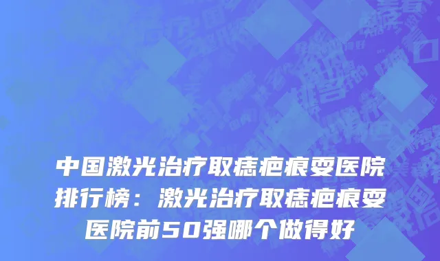 中国激光治疗取痣疤痕耍医院排行榜：激光治疗取痣疤痕耍医院前50强哪个做得好