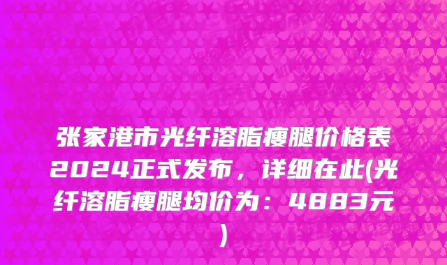 张家港市光纤溶脂瘦腿价格表2024正式发布，详细在此(光纤溶脂瘦腿均价为：4883元)