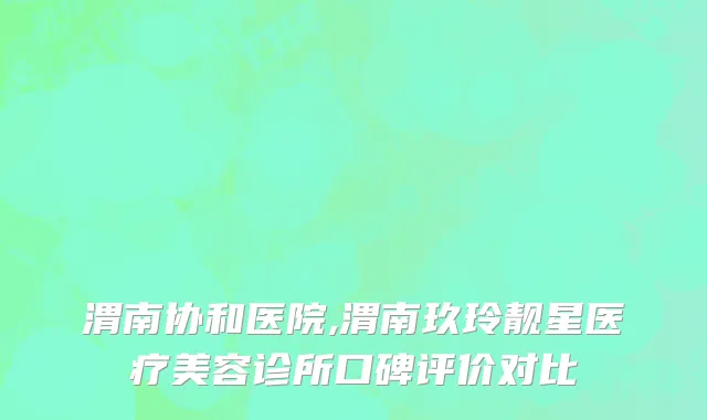 渭南协和医院,渭南玖玲靓星医疗美容诊所口碑评价对比