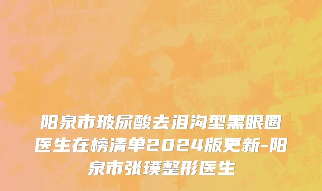 阳泉市玻尿酸去泪沟型黑眼圈医生在榜清单2024版更新-阳泉市张璞整形医生