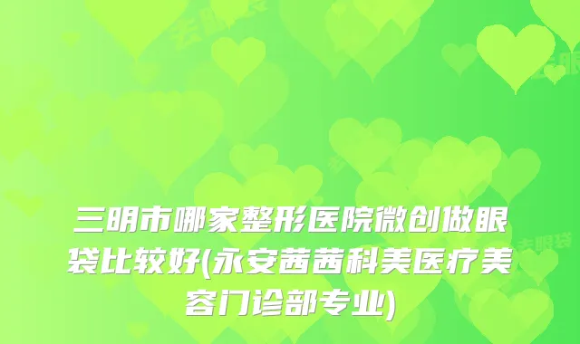 三明市哪家整形医院微创做眼袋比较好(永安茜茜科美医疗美容门诊部专业)