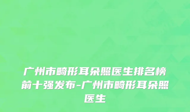 广州市畸形耳朵照医生排名榜前十强发布-广州市畸形耳朵照医生