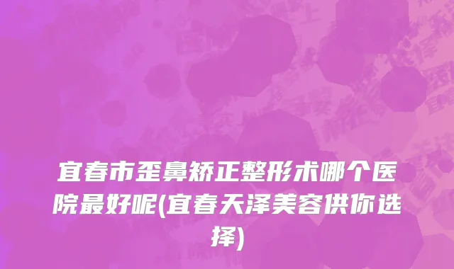 宜春市歪鼻矫正整形术哪个医院最好呢(宜春天泽美容供你选择)