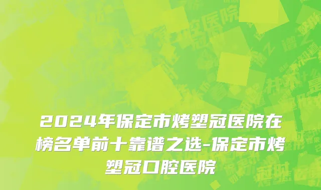 2024年保定市烤塑冠医院在榜名单前十靠谱之选-保定市烤塑冠口腔医院
