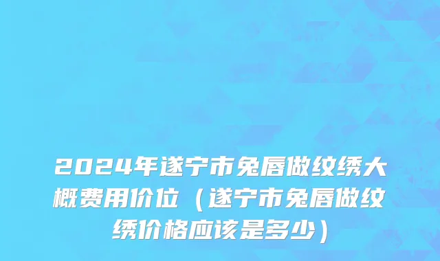 2024年遂宁市兔唇做纹绣大概费用价位（遂宁市兔唇做纹绣价格应该是多少）