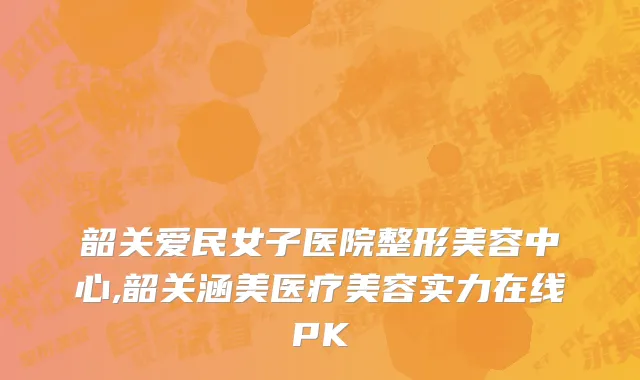 韶关爱民女子医院整形美容中心,韶关涵美医疗美容实力在线PK
