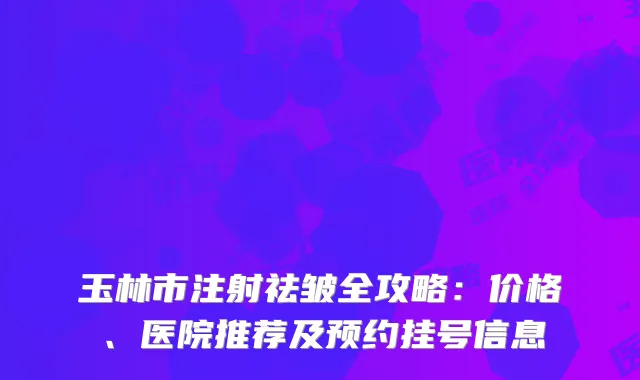 玉林市注射祛皱全攻略：价格、医院推荐及预约挂号信息