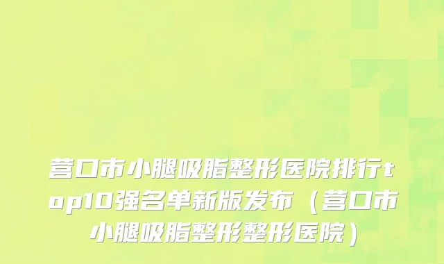 营口市小腿吸脂整形医院排行top10强名单新版发布（营口市小腿吸脂整形整形医院）