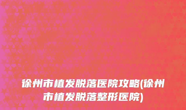 徐州市植发脱落医院攻略(徐州市植发脱落整形医院)