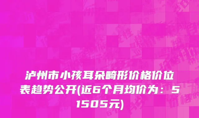 泸州市小孩耳朵畸形价格价位表趋势公开(近6个月均价为：51505元)