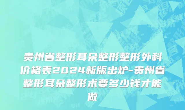 贵州省整形耳朵整形整形外科价格表2024新版出炉-贵州省整形耳朵整形术要多少钱才能做