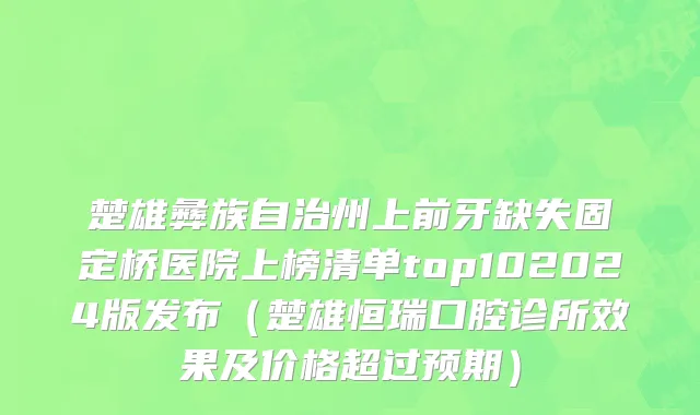 楚雄彝族自治州上前牙缺失固定桥医院上榜清单top102024版发布（楚雄恒瑞口腔诊所效果及价格超过预期）