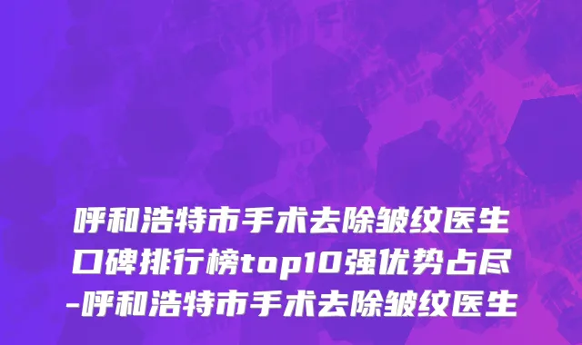呼和浩特市手术去除皱纹医生口碑排行榜top10强优势占尽-呼和浩特市手术去除皱纹医生