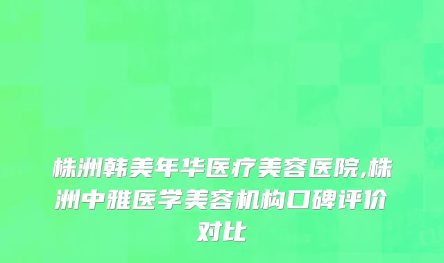 株洲韩美年华医疗美容医院,株洲中雅医学美容机构口碑评价对比