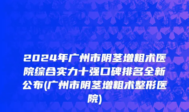 2024年广州市阴茎增粗术医院综合实力十强口碑排名全新公布(广州市阴茎增粗术整形医院)