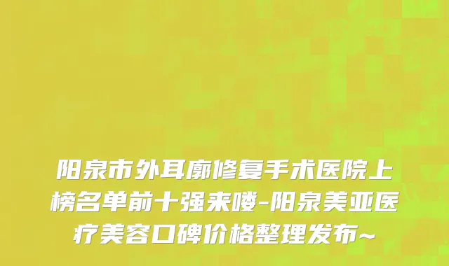 阳泉市外耳廓修复手术医院上榜名单前十强来喽-阳泉美亚医疗美容口碑价格整理发布~