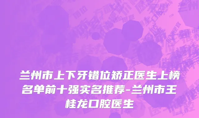 兰州市上下牙错位矫正医生上榜名单前十强实名推荐-兰州市王桂龙口腔医生