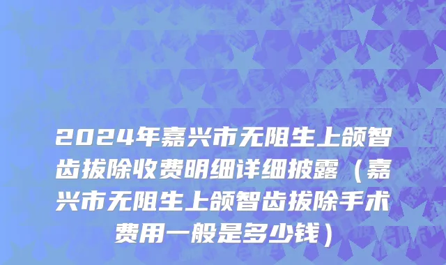 2024年嘉兴市无阻生上颌智齿拔除收费明细详细披露（嘉兴市无阻生上颌智齿拔除手术费用一般是多少钱）