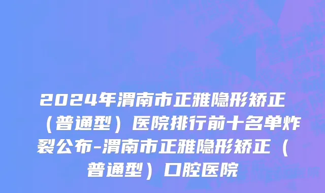 2024年渭南市正雅隐形矫正（普通型）医院排行前十名单炸裂公布-渭南市正雅隐形矫正（普通型）口腔医院