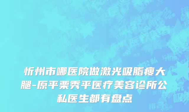 忻州市哪医院做激光吸脂瘦大腿-原平栗秀平医疗美容诊所公私医生都有盘点
