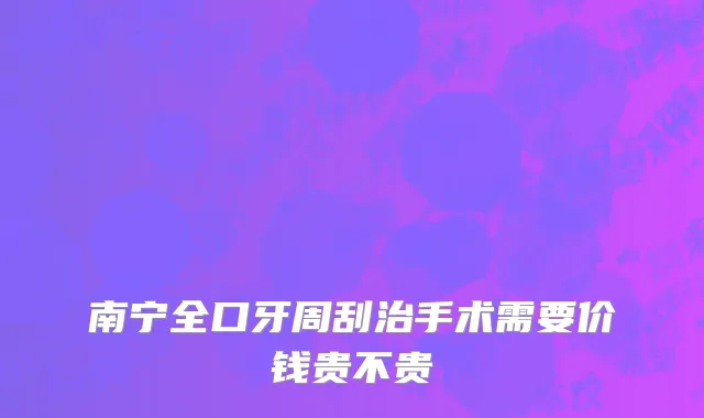 南宁全口牙周刮治手术需要价钱贵不贵