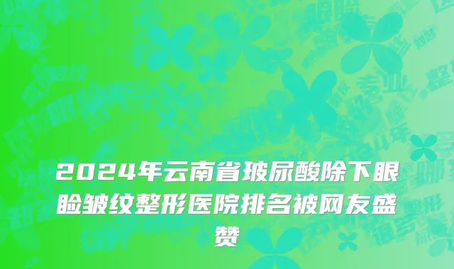 2024年云南省玻尿酸除下眼睑皱纹整形医院排名被网友盛赞