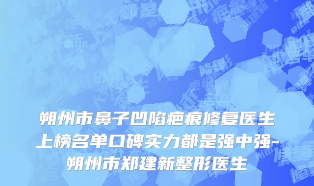 朔州市鼻子凹陷疤痕修复医生上榜名单口碑实力都是强中强-朔州市郑建新整形医生