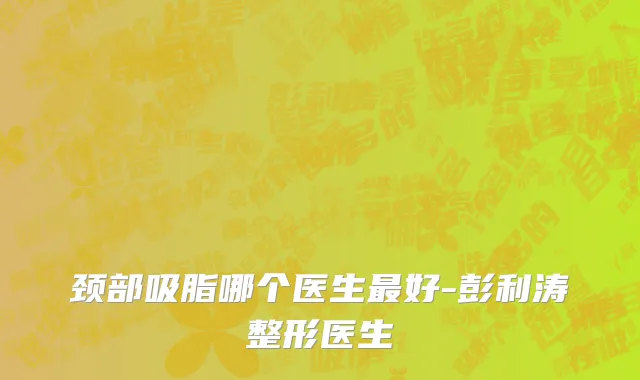 颈部吸脂哪个医生最好-彭利涛整形医生