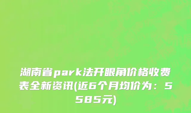 湖南省park法开眼角价格收费表全新资讯(近6个月均价为：5585元)