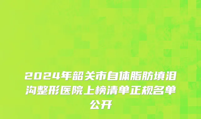 2024年韶关市自体脂肪填泪沟整形医院上榜清单正规名单公开