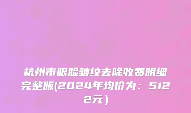 杭州市眼脸皱纹去除收费明细完整版(2024年均价为：5122元）