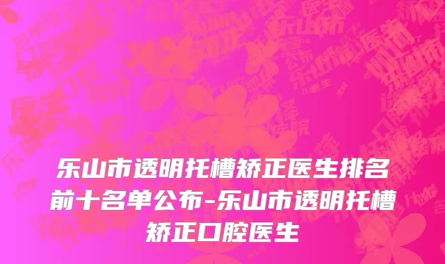 乐山市透明托槽矫正医生排名前十名单公布-乐山市透明托槽矫正口腔医生