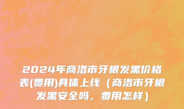 2024年商洛市牙根发黑价格表(费用)具体上线（商洛市牙根发黑安全吗，费用怎样）