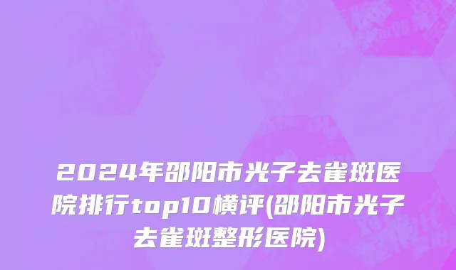 2024年邵阳市光子去雀斑医院排行top10横评(邵阳市光子去雀斑整形医院)