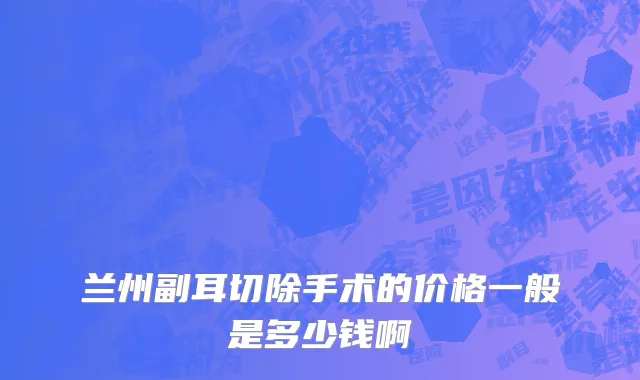 兰州副耳切除手术的价格一般是多少钱啊