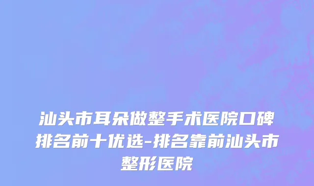 汕头市耳朵做整手术医院口碑排名前十优选-排名靠前汕头市整形医院