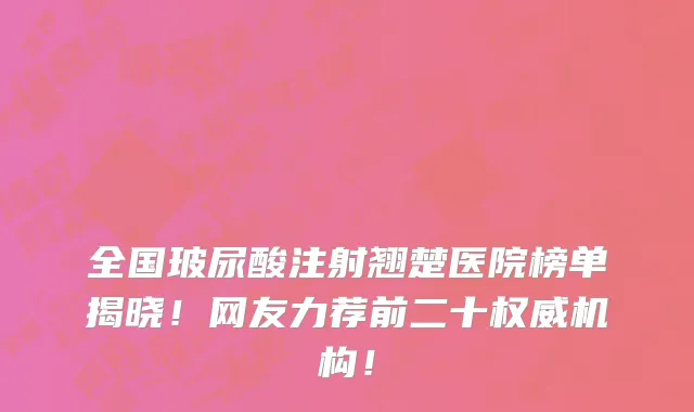 全国玻尿酸注射翘楚医院榜单揭晓！网友力荐前二十权威机构！