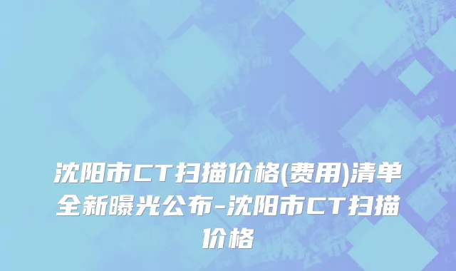 沈阳市CT扫描价格(费用)清单全新曝光公布-沈阳市CT扫描价格
