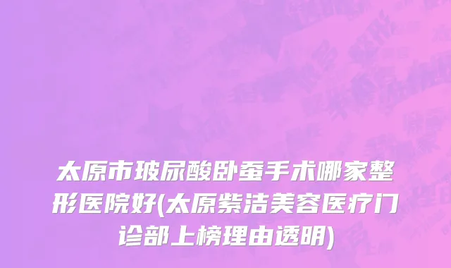 太原市玻尿酸卧蚕手术哪家整形医院好(太原紫洁美容医疗门诊部上榜理由透明)