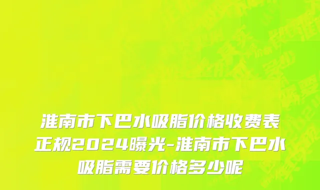 淮南市下巴水吸脂价格收费表正规2024曝光-淮南市下巴水吸脂需要价格多少呢