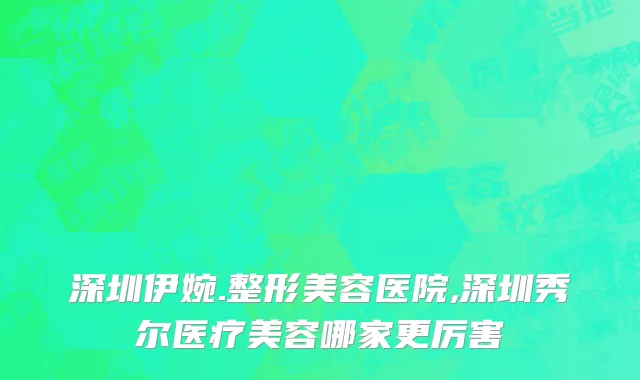 深圳伊婉.整形美容医院,深圳秀尔医疗美容哪家更厉害