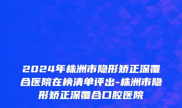 2024年株洲市隐形矫正深覆合医院在榜清单评出-株洲市隐形矫正深覆合口腔医院